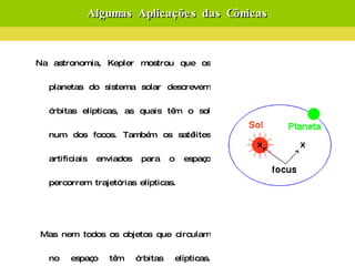 Algumas Aplicações das Cônicas Na astronomia, Kepler mostrou que os planetas do sistema solar descrevem órbitas elípticas, as quais têm o sol num dos focos. Também os satélites artificiais enviados para o espaço percorrem trajetórias elípticas. Mas nem todos os objetos que circulam no espaço têm órbitas elípticas. Existem cometas que percorrem trajetórias hiperbólicas, os quais ao passarem perto de algum planeta com grande densidade, alteram a sua trajetória para outra hipérbole com um foco situado nesse planeta.  