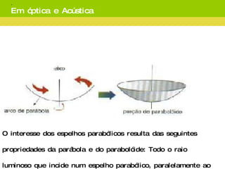   Ao rodar em torno do seu eixo de simetria, a parábola, gera uma superfície parabólica ou parabolóide.   O interesse dos espelhos parabólicos resulta das seguintes propriedades da parábola e do parabolóide: Todo o raio luminoso que incide num espelho parabólico, paralelamente ao eixo, reflete-se passando por um ponto fixo, designado por foco. Reciprocamente, todo o raio luminoso que incide no espelho parabólico passando pelo foco reflete-se paralelamente ao eixo. . Em óptica e Acústica 