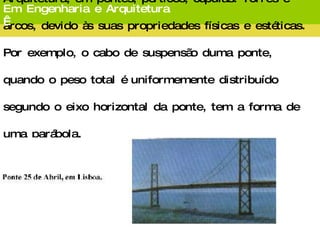 Os arcos de cônicas surgem em Engenharia e Arquitetura, em pontes, pórticos, cúpulas. Torres e arcos, devido às suas propriedades físicas e estéticas. Por exemplo, o cabo de suspensão duma ponte, quando o peso total é uniformemente distribuído segundo o eixo horizontal da ponte, tem a forma de uma parábola. Em Engenharia e Arquitetura   