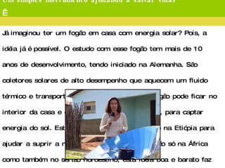 Um simples instrumento ajudando a salvar vidas   Já imaginou ter um fogão em casa com energia solar? Pois, a idéia já é possível. O estudo com esse fogão tem mais de 10 anos de desenvolvimento, tendo iniciado na Alemanha. São coletores solares de alto desempenho que aquecem um fluido térmico e transportam calor para panelas. O fogão pode ficar no interior da casa e os coletores, do lado de fora, para captar energia do sol. Este instrumento foi implantado na Etiópia para ajudar a suprir a necessidade de alimento, e não só na África como também no sertão nordestino, esta idéia boa e barato faz sucesso.  