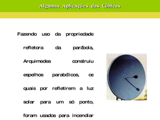 Algumas Aplicações das Cônicas Fazendo uso da propriedade refletora da parábola, Arquimedes construiu espelhos parabólicos, os quais por refletirem a luz solar para um só ponto, foram usados para incendiar os barcos romanos quando das invasões de Siracusa. Lembre-se que a concentração de energia gera calor.   