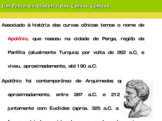 Um Pouco da História das Curvas Cônicas Associado à história das curvas cônicas temos o nome de  Apolônio,  que nasceu na cidade de Perga, região da Panfília (atualmente Turquia) por volta de 262 a.C. e viveu, aproximadamente, até 190 a.C. Apolônio foi contemporâneo de Arquimedes que viveu, aproximadamente, entre 287 a.C. e 212 a.C. e, juntamente com Euclides (aprox. 325 a.C. a 265 a.C.) forma a triade considerada como sendo a dos maiores matemáticos gregos da antiguidade. Estudou com os discípulos de Euclides em Alexandria e foi astrônomo notável. 