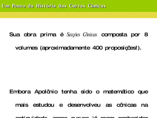 Um Pouco da História das Curvas Cônicas Sua obra prima é  Secções Cônicas  composta por 8 volumes (aproximadamente 400 proposições!). Embora Apolônio tenha sido o matemático que mais estudou e desenvolveu as cônicas na antiguidade, essas curvas já eram conhecidas em sua época, sendo os precursores  Manaecmo ,  Aristeu  e o próprio  Euclides . 