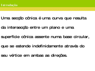 Introdução Uma secção cônica é uma curva que resulta da intersecção entre um plano e uma superfície cônica assente numa base circular, que se estende indefinidamente através do seu vértice em ambas as direções. Existem cinco tipos possíveis de secções cônicas:  a elipse; a hipérbole; a parábola; a circunferência; e um par de retas concorrentes.  Estes dois últimos são casos particulares da elipse e da hipérbole, respectivamente. 