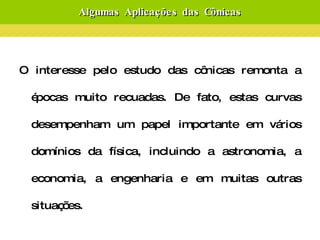 Algumas Aplicações das Cônicas O interesse pelo estudo das cônicas remonta a épocas muito recuadas. De fato, estas curvas desempenham um papel importante em vários domínios da física, incluindo a astronomia, a economia, a engenharia e em muitas outras situações. Vejamos então algumas situações onde estas curvas aparecem:  