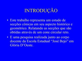 INTRODUÇÃO Este trabalho representa um estudo de secções cônicas em seu aspecto histórico e geométrico. Relatando as secções que são obtidas através de um cone circular reto. E uma pesquisa realizada junto ao corpo docente da Escola Estadual “José Bejo” em Glória D’Oeste.  