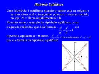 Hipérbole Eqüilátera Uma hipérbole é eqüilátera quando o centro esta na origem e os seus eixos real e imaginário possuem a mesma medida, ou seja, 2a = 2b ou simplesmente a = b. Portanto temos a equação da hipérbole eqüilátera, como  a equação reduzida , que é da formula ,  e a  hipérbole eqüilátera a = b temos  que é a formula da hipérbole eqüilátera.   