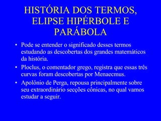 HISTÓRIA DOS TERMOS, ELIPSE HIPÉRBOLE E PARÁBOLA Pode se entender o significado desses termos estudando as descobertas dos grandes matemáticos da história. Ploclus, o comentador grego, registra que essas três curvas foram descobertas por Menaecmus. Apolônio de Perga, repousa principalmente sobre seu extraordinário secções cônicas, no qual vamos estudar a seguir.  