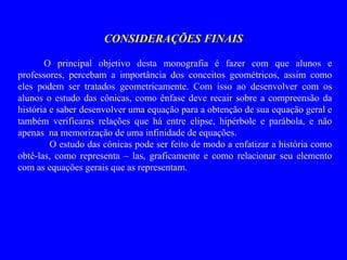 CONSIDERAÇÕES FINAIS O principal objetivo desta monografia é fazer com que alunos e professores, percebam a importância dos conceitos geométricos, assim como eles podem ser tratados geometricamente. Com isso ao desenvolver com os alunos o estudo das cônicas, como ênfase deve recair sobre a compreensão da história e saber desenvolver uma equação para a obtenção de sua equação geral e também verificaras relações que há entre elipse, hipérbole e parábola, e não apenas  na memorização de uma infinidade de equações. O estudo das cônicas pode ser feito de modo a enfatizar a história como obtê-las, como representa – las, graficamente e como relacionar seu elemento com as equações gerais que as representam.  