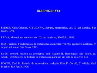 BIBLIOGRAFIA   SMOLE, Kátia Cristina, KIYUKAWA, Saburo, matemática, vol. 03, ed. Saraiva, São Paulo, 1998.   PAIVA, Manoel, matemática, vol. 03, ed, moderna, São Pulo, 1999.   IESSI, Gelson, Fundamentos da matemática elementar, vol. 07, geometria analítica, 4ª edição, ed. atual, São Paulo. 1993.   EVES, howard, história da geometria, trad. Hygino H. Domingues, São Paulo, ed. Atual, 1992 (tópicos de historia da matemática para uso em sala de aula vol. 03).   BOYER, Carl B., história da matemática, tradução Elza F. Gomid, 2ª edição, Garl Blucher, São Paulo, 1996. 