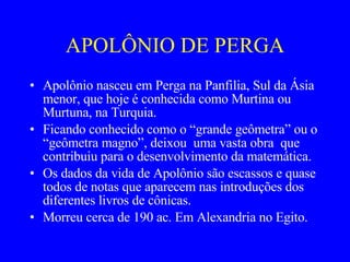 APOLÔNIO DE PERGA Apolônio nasceu em Perga na Panfilia, Sul da Ásia menor, que hoje é conhecida como Murtina ou Murtuna, na Turquia. Ficando conhecido como o “grande geômetra” ou o “geômetra magno”, deixou  uma vasta obra  que contribuiu para o desenvolvimento da matemática. Os dados da vida de Apolônio são escassos e quase todos de notas que aparecem nas introduções dos diferentes livros de cônicas. Morreu cerca de 190 ac. Em Alexandria no Egito.  