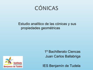 Estudio analítico de las cónicas y sus
 propiedades geométricas




                 1º Bachillerato Ciencas
                 Juan Carlos Ballabriga

               IES Benjamín de Tudela
 