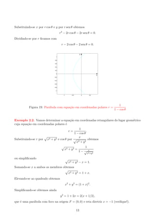 Substituindo-se x por r cos θ e y por r sen θ obtemos
r2 − 2r cos θ − 2r sen θ = 0.
Dividindo-se por r ﬁcamos com
r − 2 cos θ − 2 sen θ = 0.
y
1
0.8
0.6
0.4
0.2
0

x
−0.2
−0.4
−0.6
−0.8
−1

−1

−0.5

0

0.5

Figura 19: Par´bola com equa¸ao em coordenadas polares r =
a
c˜

1
1 − cos θ

c˜
e
Exemplo 2.2. Vamos determinar a equa¸ao em coordenadas retangulares do lugar geom´trico
cuja equa¸ao em coordenadas polares ´
c˜
e
r=
Substituindo-se r por

x2 + y 2 e cos θ por

1
.
1 − cos θ
x
x2 + y 2

x2 + y 2 =

1
1− √

obtemos

x
x2 +y 2

ou simpliﬁcando
x2 + y 2 − x = 1.

Somando-se x a ambos os membros obtemos

x2 + y 2 = 1 + x.
Elevando-se ao quadrado obtemos
x2 + y 2 = (1 + x)2 .
Simpliﬁcando-se obtemos ainda
y 2 = 1 + 2x = 2(x + 1/2),
que ´ uma par´bola com foco na origem F = (0, 0) e reta diretriz x = −1 (veriﬁque!).
e
a
13

 