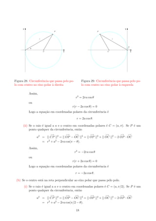y

y
P

P

r

r

θ

θ
C

C

x

Figura 28: Circunferˆncia que passa pelo poe
lo com centro no eixo polar a direita
`

x

Figura 29: Circunferˆncia que passa pelo poe
lo com centro no eixo polar a esquerda
`

Assim,
r2 = 2ra cos θ
ou
r(r − 2a cos θ) = 0

Logo a equa¸ao em coordenadas polares da circunferˆncia ´
c˜
e
e
r = 2a cos θ.
(ii) Se o raio ´ igual a a e o centro em coordenadas polares ´ C = (a, π). Se P ´ um
e
e
e
ponto qualquer da circunferˆncia, ent˜o
e
a
−→

−→

−→

−→

−→

−→

−→

a2 = || CP ||2 = || OP − OC ||2 = || OP ||2 + || OC ||2 − 2 OP · OC
= r2 + a2 − 2ra cos(π − θ).
Assim,
r2 = −2ra cos θ

ou

r(r + 2a cos θ) = 0
Logo a equa¸ao em coordenadas polares da circunferˆncia ´
c˜
e
e
r = −2a cos θ.
(b) Se o centro est´ na reta perpendicular ao eixo polar que passa pelo polo.
a
(i) Se o raio ´ igual a a e o centro em coordenadas polares ´ C = (a, π/2). Se P ´ um
e
e
e
ponto qualquer da circunferˆncia, ent˜o
e
a
−→

−→

−→

−→

−→

−→

−→

a2 = || CP ||2 = || OP − OC ||2 = || OP ||2 + || OC ||2 − 2 OP · OC
= r2 + a2 − 2ra cos(π/2 − θ).
18

 