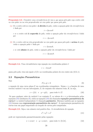 Proposi¸˜o 2.3. Considere uma circunferˆncia de raio a que passa pelo polo cujo centro est´
ca
e
a
no eixo polar ou na reta perpendicular ao eixo polar que passa pelo polo.
(a) Se o centro est´ no eixo polar e ` direita do polo, ent˜o a equa¸ao polar da circunferˆncia
a
a
a
c˜
e
´ dada por
e
r = 2a cos θ
e se o centro est´ ` esquerda do polo, ent˜o a equa¸ao polar da circunferˆncia ´ dada
aa
a
c˜
e
e
por
r = −2a cos θ.
(b) Se o centro est´ na reta perpendicular ao eixo polar que passa pelo polo e acima do polo,
a
ent˜o a equa¸ao polar ´ dada por
a
c˜
e
r = 2a sen θ,
e se est´ abaixo do polo, ent˜o a equa¸ao polar da circunferˆncia ´ dada por
a
a
c˜
e
e
r = −2a sen θ.

Exemplo 2.4. Uma circunferˆncia cuja equa¸ao em coordenadas polares ´
e
c˜
e
r = −3 cos θ
passa pelo polo, tem raio igual a 3/2 e as coordenadas polares do seu centro s˜o (3/2, π).
a

2.3

Equa¸oes Param´tricas
c˜
e

Seja
F (x, y) = 0

(9)

a equa¸ao de uma curva plana C em coordenadas retangulares. Sejam x e y fun¸oes de uma
c˜
c˜
terceira vari´vel t em um subconjunto, I, do conjunto dos n´meros reais, R, ou seja,
a
u
x = f (t) e y = g(t),

para todo t ∈ I.

(10)

Se para qualquer valor da vari´vel t no conjunto I, os valores de x e y determinados pelas
a
equa¸oes (10) satisfazem (9), ent˜o as equa¸oes (10) s˜o chamadas equa¸oes param´tricas da
c˜
a
c˜
a
c˜
e
curva C e a vari´vel independente t ´ chamada parˆmetro. Dizemos tamb´m que as equa¸oes
a
e
a
e
c˜
(10) formam uma representa¸˜o param´trica da curva C. A representa¸ao param´trica de
ca
e
c˜
e
curvas tem um papel importante no tra¸ado de curvas pelo computador.
c
Exemplo 2.5. Seja a um n´mero real positivo ﬁxo. A circunferˆncia de equa¸ao
u
e
c˜
x2 + y 2 = a 2

(11)

pode ser representada parametricamente pelas equa¸oes
c˜
x = a cos t e y = a sen t,
20

para todo t ∈ [0, 2π].

(12)

 