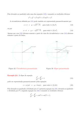 Pois elevando ao quadrado cada uma das equa¸oes (12) e somando os resultados obtemos
c˜
x2 + y 2 = a2 cos2 t + a2 sen2 t = a2 .
e
A circunferˆncia deﬁnida por (11) pode tamb´m ser representada parametricamente por
e
√
x = t e y = a2 − t2 , para todo t ∈ [0, a2 ].
(13)
ou por

√
x = t e y = − a2 − t 2 ,

para todo t ∈ [0, a2 ].

(14)

Apenas que com (13) obtemos somente a parte de cima da circunferˆncia e com (14) obtemos
e
somente a parte de baixo.

y

y

(a cos t, a sen t)

(cos t, sen t)
(b cos t, b sen t)
t

t

x

(a cos t, b sen t)

x

e
Figura 32: Circunferˆncia parametrizada

Figura 33: Elipse parametrizada

Exemplo 2.6. A elipse de equa¸ao
c˜

x2 y 2
+ 2 =1
a2
b
pode ser representada parametricamente pelas equa¸oes
c˜
x = a cos t e y = b sen t,

para todo t ∈ [0, 2π].

(15)

(16)

Pois elevando ao quadrado e dividindo por a2 a primeira equa¸ao em (16), elevando ao quadrado
c˜
2
e dividindo por b a segunda equa¸ao em (16) e somando os resultados obtemos
c˜
x2 y 2
+ 2 = cos2 t + sen2 t = 1.
a2
b

21

 