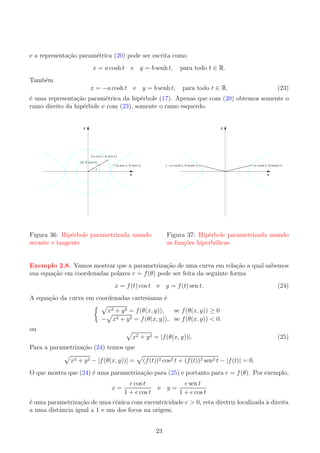 e a representa¸ao param´trica (20) pode ser escrita como
c˜
e
x = a cosh t e y = b senh t,

para todo t ∈ R.

Tamb´m
e
x = −a cosh t e y = b senh t,

para todo t ∈ R.

(23)

´ uma representa¸ao param´trica da hip´rbole (17). Apenas que com (20) obtemos somente o
e
c˜
e
e
ramo direito da hip´rbole e com (23), somente o ramo esquerdo.
e

y

y

(a cos t, a sen t)
(b, b tan t)

(a sec t, b tan t)

(−a cosh t, b senh t)

(a cosh t, b senh t)

t

x

x

Figura 36: Hip´rbole parametrizada usando
e
secante e tangente

Figura 37: Hip´rbole parametrizada usando
e
as fun¸oes hiperb´licas
c˜
o

c˜
c˜
Exemplo 2.8. Vamos mostrar que a parametriza¸ao de uma curva em rela¸ao a qual sabemos
sua equa¸ao em coordenadas polares r = f (θ) pode ser feita da seguinte forma
c˜
x = f (t) cos t e y = f (t) sen t.

(24)

A equa¸ao da curva em coordenadas cartesianas ´
c˜
e

ou

x2 + y 2 = f (θ(x, y)),
se f (θ(x, y)) ≥ 0
2 + y 2 = f (θ(x, y)), se f (θ(x, y)) < 0.
− x
x2 + y 2 = |f (θ(x, y))|.

(25)

Para a parametriza¸ao (24) temos que
c˜
x2 + y 2 − |f (θ(x, y))| =

(f (t))2 cos2 t + (f (t))2 sen2 t − |f (t)| = 0.

e
c˜
O que mostra que (24) ´ uma parametriza¸ao para (25) e portanto para r = f (θ). Por exemplo,
x=

e cos t
1 + e cos t

e y=

e sen t
1 + e cos t

´ uma parametriza¸ao de uma cˆnica com excentricidade e > 0, reta diretriz localizada a direita
e
c˜
o
`
a uma distˆncia igual a 1 e um dos focos na origem.
a
23

 