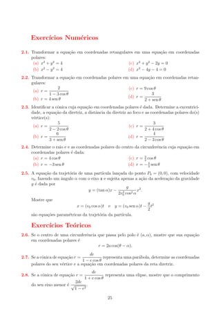 Exerc´
ıcios Num´ricos
e
2.1. Transformar a equa¸ao em coordenadas retangulares em uma equa¸ao em coordenadas
c˜
c˜
polares:
(a) x2 + y 2 = 4
(c) x2 + y 2 − 2y = 0
(b) x2 − y 2 = 4
(d) x2 − 4y − 4 = 0
2.2. Transformar a equa¸ao em coordenadas polares em uma equa¸ao em coordenadas retanc˜
c˜
gulares:
2
(c) r = 9 cos θ
(a) r =
3
1 − 3 cos θ
(d) r =
(b) r = 4 sen θ
2 + sen θ
2.3. Identiﬁcar a cˆnica cuja equa¸ao em coordenadas polares ´ dada. Determine a excentricio
c˜
e
dade, a equa¸ao da diretriz, a distˆncia da diretriz ao foco e as coordenadas polares do(s)
c˜
a
v´rtice(s):
e
5
3
(a) r =
(c) r =
2 − 2 cos θ
2 + 4 cos θ
4
6
(d) r =
(b) r =
2 − 3 cos θ
3 + sen θ

2.4. Determine o raio e e as coordenadas polares do centro da circunferˆncia cuja equa¸ao em
e
c˜
coordenadas polares ´ dada:
e
(c) r = 3 cos θ
(a) r = 4 cos θ
2
(d) r = − 4 sen θ
(b) r = −3 sen θ
3
2.5. A equa¸ao da trajet´ria de uma part´
c˜
o
ıcula lan¸ada do ponto P0 = (0, 0), com velocidade
c
v0 , fazendo um angulo α com o eixo x e sujeita apenas a a¸ao da acelera¸ao da gravidade
ˆ
c˜
c˜
g ´ dada por
e
g
x2 .
y = (tan α)x − 2
2v0 cos2 α
Mostre que

g
x = (v0 cos α)t e y = (v0 sen α)t − t2
2
s˜o equa¸oes param´tricas da trajet´ria da part´
a
c˜
e
o
ıcula.

Exerc´
ıcios Te´ricos
o
2.6. Se o centro de uma circunferˆncia que passa pelo polo ´ (a, α), mostre que sua equa¸ao
e
e
c˜
em coordenadas polares ´
e
r = 2a cos(θ − α).
de
representa uma par´bola, determine as coordenadas
a
1 − e cos θ
polares do seu v´rtice e a equa¸ao em coordenadas polares da reta diretriz.
e
c˜

2.7. Se a cˆnica de equa¸ao r =
o
c˜

2.8. Se a cˆnica de equa¸ao r =
o
c˜
do seu eixo menor ´ √
e

de
representa uma elipse, mostre que o comprimento
1 + e cos θ

2de
.
1 − e2

25

 