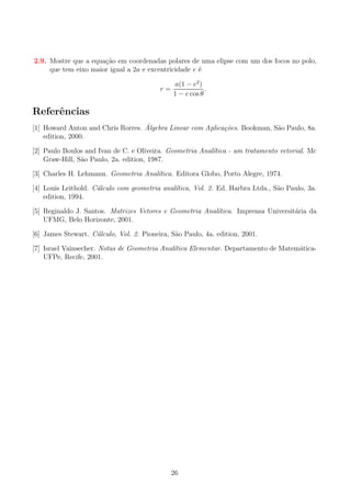 2.9. Mostre que a equa¸ao em coordenadas polares de uma elipse com um dos focos no polo,
c˜
que tem eixo maior igual a 2a e excentricidade e ´
e
r=

a(1 − e2 )
.
1 − e cos θ

Referˆncias
e
´
[1] Howard Anton and Chris Rorres. Algebra Linear com Aplica¸oes. Bookman, S˜o Paulo, 8a.
c˜
a
edition, 2000.
[2] Paulo Boulos and Ivan de C. e Oliveira. Geometria Anal´
ıtica - um tratamento vetorial. Mc
Graw-Hill, S˜o Paulo, 2a. edition, 1987.
a
[3] Charles H. Lehmann. Geometria Anal´
ıtica. Editora Globo, Porto Alegre, 1974.
[4] Louis Leithold. C´lculo com geometria anal´
a
ıtica, Vol. 2. Ed. Harbra Ltda., S˜o Paulo, 3a.
a
edition, 1994.
[5] Reginaldo J. Santos. Matrizes Vetores e Geometria Anal´
ıtica. Imprensa Universit´ria da
a
UFMG, Belo Horizonte, 2001.
[6] James Stewart. C´lculo, Vol. 2. Pioneira, S˜o Paulo, 4a. edition, 2001.
a
a
[7] Israel Vainsecher. Notas de Geometria Anal´
ıtica Elementar. Departamento de Matem´ticaa
UFPe, Recife, 2001.

26

 