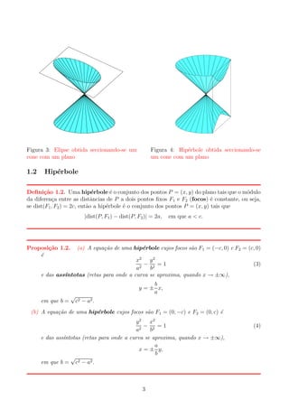 Figura 3: Elipse obtida seccionando-se um
cone com um plano

1.2

Figura 4: Hip´rbole obtida seccionando-se
e
um cone com um plano

Hip´rbole
e

Deﬁni¸˜o 1.2. Uma hip´rbole ´ o conjunto dos pontos P = (x, y) do plano tais que o m´dulo
ca
e
e
o
da diferen¸a entre as distˆncias de P a dois pontos ﬁxos F1 e F2 (focos) ´ constante, ou seja,
c
a
e
se dist(F1 , F2 ) = 2c, ent˜o a hip´rbole ´ o conjunto dos pontos P = (x, y) tais que
a
e
e
|dist(P, F1 ) − dist(P, F2 )| = 2a,

Proposi¸˜o 1.2.
ca
´
e

em que a < c.

(a) A equa¸ao de uma hip´rbole cujos focos s˜o F 1 = (−c, 0) e F2 = (c, 0)
c˜
e
a

x2 y 2
− 2 =1
a2
b
e das ass´
ıntotas (retas para onde a curva se aproxima, quando x → ±∞),

em que b =

√

(3)

b
y = ± x,
a

c2 − a2 .

(b) A equa¸ao de uma hip´rbole cujos focos s˜o F1 = (0, −c) e F2 = (0, c) ´
c˜
e
a
e

y 2 x2
− 2 =1
a2
b
e das ass´
ıntotas (retas para onde a curva se aproxima, quando x → ±∞),
a
x = ± y,
b
√
em que b = c2 − a2 .

3

(4)

 