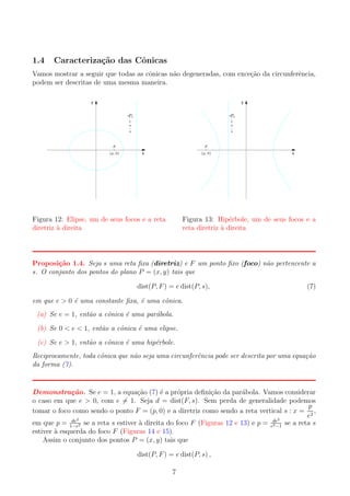1.4

Caracteriza¸˜o das Cˆnicas
ca
o

Vamos mostrar a seguir que todas as cˆnicas n˜o degeneradas, com exce¸ao da circunferˆncia,
o
a
c˜
e
podem ser descritas de uma mesma maneira.
y

e

e

s:x= p
2

s:x= p
2

y

F
(p, 0)

F
(p, 0)

x

Figura 12: Elipse, um de seus focos e a reta
diretriz a direita
`

x

Figura 13: Hip´rbole, um de seus focos e a
e
reta diretriz a direita
`

Proposi¸˜o 1.4. Seja s uma reta ﬁxa (diretriz) e F um ponto ﬁxo (foco) n˜o pertencente a
ca
a
s. O conjunto dos pontos do plano P = (x, y) tais que
dist(P, F ) = e dist(P, s),

(7)

em que e > 0 ´ uma constante ﬁxa, ´ uma cˆnica.
e
e
o
(a) Se e = 1, ent˜o a cˆnica ´ uma par´bola.
a
o
e
a
(b) Se 0 < e < 1, ent˜o a cˆnica ´ uma elipse.
a
o
e
(c) Se e > 1, ent˜o a cˆnica ´ uma hip´rbole.
a
o
e
e
Reciprocamente, toda cˆnica que n˜o seja uma circunferˆncia pode ser descrita por uma equa¸ao
o
a
e
c˜
da forma (7).

Demonstra¸ao. Se e = 1, a equa¸ao (7) ´ a pr´pria deﬁni¸ao da par´bola. Vamos considerar
c˜
c˜
e
o
c˜
a
o caso em que e > 0, com e = 1. Seja d = dist(F, s). Sem perda de generalidade podemos
p
tomar o foco como sendo o ponto F = (p, 0) e a diretriz como sendo a reta vertical s : x = 2 ,
e
2
de2
`
em que p = 1−e2 se a reta s estiver a direita do foco F (Figuras 12 e 13) e p = ede se a reta s
2 −1
estiver a esquerda do foco F (Figuras 14 e 15).
`
Assim o conjunto dos pontos P = (x, y) tais que
dist(P, F ) = e dist(P, s) ,
7

 