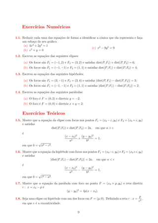 Exerc´
ıcios Num´ricos
e
1.1. Reduzir cada uma das equa¸oes de forma a identiﬁcar a cˆnica que ela representa e fa¸a
c˜
o
c
um esbo¸o do seu gr´ﬁco:
c
a
(a) 4x2 + 2y 2 = 1
(c) x2 − 9y 2 = 9
2
(b) x + y = 0
1.2. Escreva as equa¸oes das seguintes elipses:
c˜
(a) Os focos s˜o F1 = (−1, 2) e F2 = (3, 2) e satisfaz dist(P, F1 ) + dist(P, F2 ) = 6;
a
(b) Os focos s˜o F1 = (−1, −1) e F2 = (1, 1) e satisfaz dist(P, F1 ) + dist(P, F2 ) = 4;
a
1.3. Escreva as equa¸oes das seguintes hip´rboles:
c˜
e
(a) Os focos s˜o F1 = (3, −1) e F2 = (3, 4) e satisfaz |dist(P, F1 ) − dist(P, F2 )| = 3;
a

(b) Os focos s˜o F1 = (−1, −1) e F2 = (1, 1) e satisfaz |dist(P, F1 ) − dist(P, F2 )| = 2;
a
1.4. Escreva as equa¸oes das seguintes par´bolas:
c˜
a
(a) O foco ´ F = (0, 2) e diretriz y = −2;
e

(b) O foco ´ F = (0, 0) e diretriz x + y = 2;
e

Exerc´
ıcios Te´ricos
o
1.5. Mostre que a equa¸ao da elipse com focos nos pontos F1 = (x0 − c, y0 ) e F2 = (x0 + c, y0 )
c˜
e satisfaz
dist(P, F1 ) + dist(P, F2 ) = 2a, em que a > c
´
e

em que b =

√

(x − x0 )2 (y − y0 )2
+
= 1,
a2
b2
a2 − c 2 .

1.6. Mostre que a equa¸ao da hip´rbole com focos nos pontos F1 = (x0 −c, y0 ) e F2 = (x0 +c, y0 )
c˜
e
e satisfaz
|dist(P, F1 ) − dist(P, F2 )| = 2a, em que a < c
´
e

em que b =

√

(x − x0 )2 (y − y0 )2
−
= 1,
a2
b2
c2 − a2 .

1.7. Mostre que a equa¸ao da par´bola com foco no ponto F = (x0 + p, y0 ) e reta diretriz
c˜
a
r : x = x0 − p ´
e
(y − y0 )2 = 4p(x − x0 ).
p
1.8. Seja uma elipse ou hip´rbole com um dos focos em F = (p, 0). Deﬁnindo a reta r : x = 2 ,
e
e
em que e ´ a excentricidade.
e
9

 