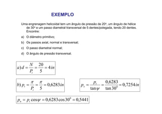 EXEMPLO
EXEMPLO
Uma engrenagem helicoidal tem um ângulo de pressão de 20o, um ângulo de hélice
de 30o e um passo diametral transversal de 5 dentes/polegada, tendo 20 dentes.
Encontre:
a) O diâmetro primitivo;
b) Os passos axial, normal e transversal;
c) O passo diametral normal;
d) O ângulo de pressão transversal.
in
P
N
d
a
t
4
5
20
) =
=
=
in
P
p
b
t
t 6283
,
0
5
) =
=
=
π
π
5441
,
0
30
cos
6283
,
0
cos 0
=
=
= ψ
t
n p
p
in
p
p t
x 7254
,
0
30
tan
6283
,
0
tan 0
=
=
=
ψ
 