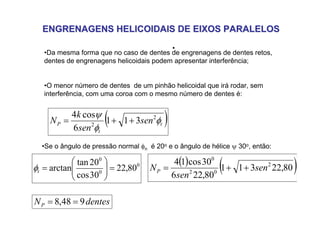 ENGRENAGENS HELICOIDAIS DE EIXOS PARALELOS
ENGRENAGENS HELICOIDAIS DE EIXOS PARALELOS
•
•Da mesma forma que no caso de dentes de engrenagens de dentes retos,
dentes de engrenagens helicoidais podem apresentar interferência;
•O menor número de dentes de um pinhão helicoidal que irá rodar, sem
interferência, com uma coroa com o mesmo número de dentes é:
( )
t
t
P sen
sen
k
N φ
φ
ψ 2
2
3
1
1
6
cos
4
+
+
=
•Se o ângulo de pressão normal φn é 20o e o ângulo de hélice ψ 30o, então:
0
0
0
80
,
22
30
cos
20
tan
arctan =
⎟
⎟
⎠
⎞
⎜
⎜
⎝
⎛
=
t
φ
( ) ( )
80
,
22
3
1
1
80
,
22
6
30
cos
1
4 2
0
2
0
sen
sen
NP +
+
=
dentes
NP 9
48
,
8 =
=
 