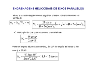 ENGRENAGENS HELICOIDAIS DE EIXOS PARALELOS
ENGRENAGENS HELICOIDAIS DE EIXOS PARALELOS
•Para a razão de engrenamento seguinte, o menor número de dentes no
pinhão é:
( )
( )
( )
t
t
P sen
m
m
m
sen
m
k
N φ
φ
ψ 2
2
2
2
1
2
1
cos
2
+
+
+
+
=
•Para um ângulo de pressão normal φn de 20o e o ângulo de hélice ψ 30o,
com φt = 22,80o:
m
N
N
m p
g
g =
=
•O menor pinhão que pode rodar uma cremalheira é:
t
P
sen
k
N
φ
ψ
2
2
cos
4
=
( ) dentes
sen
NP 12
5
,
11
80
,
22
2
30
cos
1
4
0
2
0
=
=
=
 