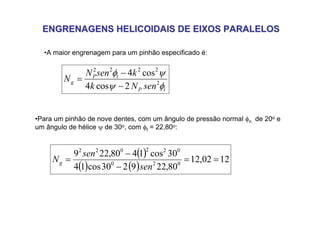ENGRENAGENS HELICOIDAIS DE EIXOS PARALELOS
ENGRENAGENS HELICOIDAIS DE EIXOS PARALELOS
•A maior engrenagem para um pinhão especificado é:
•Para um pinhão de nove dentes, com um ângulo de pressão normal φn de 20o e
um ângulo de hélice ψ de 30o, com φt = 22,80o:
t
P
t
P
g
sen
N
k
k
sen
N
N
φ
ψ
ψ
φ
2
2
2
2
2
2
cos
4
cos
4
−
−
=
( )
( ) ( )
12
02
,
12
80
,
22
9
2
30
cos
1
4
30
cos
1
4
80
,
22
9
0
2
0
0
2
2
0
2
2
=
=
−
−
=
sen
sen
Ng
 