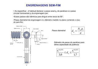 ENGRENAGENS SEM
ENGRENAGENS SEM-
-FIM
FIM
Passo diametral:
π
t
g
g
p
N
d =
Diâmetro
primitivo
d
g
• Ao especificar , é habitual declarar o passo axial px do parafuso e o passo
circular transversal pt da engrenagem par;
•Esses passos são idênticos para ângulo entre eixos de 90°;
•Passo diametral da engrenagem é o diâmetro medido no plano contendo o eixo
do sem-fim;
Diâmetro de passo do parafuso para
ótima capacidade de potência:
7
,
1
0
,
3
875
,
0
875
,
0
C
d
C
w ≤
≤
 