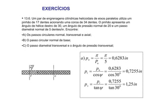 EXERCÍCIOS
EXERCÍCIOS
• 13.6. Um par de engrenagens cilíndricas helicoidais de eixos paralelos utiliza um
pinhão de 17 dentes acionando uma coroa de 34 dentes. O pinhão apresenta um
ângulo de hélice destro de 30, um ângulo de pressão normal de 20 e um passo
diametral normal de 5 dentes/in. Encontre:
•A) Os passos circulares normal, transversal e axial;
•B) O passo circular normal de base;
•C) O passo diametral transversal e o ângulo de pressão transversal;
in
p
p
in
p
p
in
P
p
a
t
x
n
t
n
n
25
,
1
30
tan
7255
,
0
tan
7255
,
0
30
cos
6283
,
0
cos
6283
,
0
5
)
0
0
=
=
=
=
=
=
=
=
=
ψ
ψ
π
π
 
