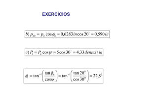 EXERCÍCIOS
EXERCÍCIOS
in
in
p
p
b n
n
nb 590
,
0
20
cos
6283
,
0
cos
) =
=
= o
φ
in
dentes
P
P
c n
t /
33
,
4
30
cos
5
cos
) =
=
= o
ψ
0
0
0
1
1
8
,
22
30
cos
20
tan
tan
cos
tan
tan =
⎟
⎟
⎠
⎞
⎜
⎜
⎝
⎛
=
⎟
⎟
⎠
⎞
⎜
⎜
⎝
⎛
= −
−
ψ
φ
φ n
t
 