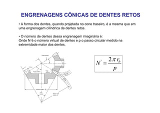 ENGRENAGENS CÔNICAS DE DENTES RETOS
ENGRENAGENS CÔNICAS DE DENTES RETOS
• A forma dos dentes, quando projetada no cone traseiro, é a mesma que em
uma engrenagem cilíndrica de dentes retos.
• O número de dentes dessa engrenagem imaginária é:
Onde N´é o número virtual de dentes e p o passo circular medido na
extremidade maior dos dentes.
p
r
N b
π
2
'
=
 