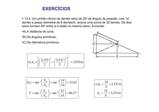 EXERCÍCIOS
EXERCÍCIOS
• 13.5. Um pinhão cônico de dentes retos de 20o de ângulo de pressão, com 14
dentes e passo diametral de 6 dentes/in, aciona uma coroa de 32 dentes. Os dois
eixos formam 90o entre si e estão no mesmo plano. Encontre:
•A) A distância de cone;
•B) Os ângulos primitivos;
•C) Os diâmetros primitivos.
in
A
a 910
,
2
2
333
,
5
2
333
,
2
)
2
1
2
2
0 =
⎥
⎥
⎦
⎤
⎢
⎢
⎣
⎡
⎟
⎠
⎞
⎜
⎝
⎛
+
⎟
⎠
⎞
⎜
⎝
⎛
=
o
o
37
,
66
14
32
tan
tan
63
,
23
32
14
tan
tan
)
1
1
1
1
=
⎟
⎠
⎞
⎜
⎝
⎛
=
⎟
⎟
⎠
⎞
⎜
⎜
⎝
⎛
=
Γ
=
⎟
⎠
⎞
⎜
⎝
⎛
=
⎟
⎟
⎠
⎞
⎜
⎜
⎝
⎛
=
−
−
−
−
P
G
G
P
N
N
N
N
b γ
in
d
in
d
c
g
p
333
,
5
6
32
333
,
2
6
14
)
=
=
=
=
 