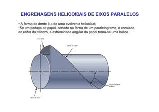 ENGRENAGENS HELICOIDAIS DE EIXOS PARALELOS
ENGRENAGENS HELICOIDAIS DE EIXOS PARALELOS
• A forma do dente é a de uma evolvente helicoidal;
•Se um pedaço de papel, cortado na forma de um paralelogramo, é enrolado
ao redor do cilindro, a extremidade angular do papel torna-se uma hélice.
 