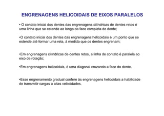 ENGRENAGENS HELICOIDAIS DE EIXOS PARALELOS
ENGRENAGENS HELICOIDAIS DE EIXOS PARALELOS
• O contato inicial dos dentes das engrenagens cilíndricas de dentes retos é
uma linha que se estende ao longo da face completa do dente;
•O contato inicial dos dentes das engrenagens helicoidais é um ponto que se
estende até formar uma reta, à medida que os dentes engrenam;
•Em engrenagens cilíndricas de dentes retos, a linha de contato é paralela ao
eixo de rotação;
•Em engrenagens helicoidais, é uma diagonal cruzando a face do dente.
•Esse engrenamento gradual confere às engrenagens helicoidais a habilidade
de transmitir cargas a altas velocidades.
 