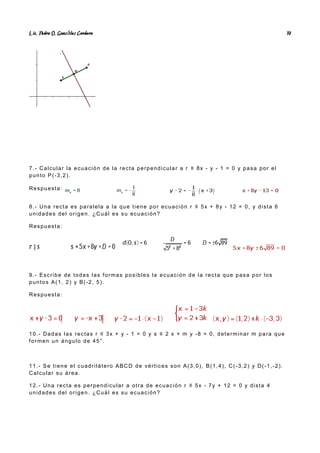 Lic. Pedro O. Gonz lez Cordero
á 10
7.- Calcular la ecuación de la recta perpendicular a r ≡ 8x - y - 1 = 0 y pasa por el
punto P(-3,2).
Respuesta:
8.- Una recta es paralela a la que tiene por ecuación r ≡ 5x + 8y - 12 = 0, y dista 6
unidades del origen. ¿Cuál es su ecuación?
Respuesta:
9.- Escribe de todas las formas posibles la ecuación de la recta que pasa por los
puntos A(1, 2) y B(-2, 5).
Respuesta:
10.- Dadas las rectas r ≡ 3x + y - 1 = 0 y s ≡ 2 x + m y -8 = 0, determinar m para que
formen un ángulo de 45°.
11.- Se tiene el cuadrilátero ABCD de vértices son A(3,0), B(1,4), C(-3,2) y D(-1,-2).
Calcular su área.
12.- Una recta es perpendicular a otra de ecuación r ≡ 5x - 7y + 12 = 0 y dista 4
unidades del origen. ¿Cuál es su ecuación?
 