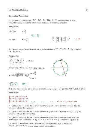 Lic. Pedro O. Gonz lez Cordero
á 13
Ejercicios Resueltos
1.- Indicar si la ecuación: , corresponde a una
circunferencia, y en caso afirmativo, calcular el centro y el radio.
Respuesta:
2.- Calcula la posición relativa de la circunferencia y la recta
.
Respuesta:
3.-Hallar la ecuación de la circunferencia que pasa por los puntos A(2,0),B(2,3),(1,3).
Respuesta:
4.- Calcula la ecuación de la circunferencia que tiene su centro en C(2,-3) y es
tangente al eje de abscisas.
5.- Calcula la ecuación de la circunferencia que tiene su centro en C(-1, 4) y es
tangente al eje de ordenadas.
6.- Calcula la ecuación de la circunferencia que tiene su centro en el punto de
intersección de la rectas x + 3y + 3 = 0, x + y + 1 = 0, y su radio es igual a 5.
7.- Hallar la ecuación de la circunferencia concéntrica con la ecuación
, y que pasa por el punto (-3,4).
 