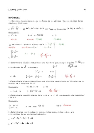 Lic. Pedro O. Gonz lez Cordero
á 23
HIPÉRBOLA
1.- Determina las coordenadas de los focos, de los vértices y la excentricidad de las
siguientes hipérbolas.
a) b) C ) Pasa por los puntos
Respuestas:
a)
b)
c)
2.-Determina la ecuación reducida de una hipérbola que pasa por el punto y su
excentricidad es . Respuesta:
3.-Determina la ecuación reducida de una hipérbola sabiendo que un foco dista de los
vértices de la hipérbola 50 y 2.
Respuesta:
4.-Determina la posición relativa de la recta x + y - 1 =0 con respecto a la hipérbola x 2
- 2y2
= 1
Respuesta:
5.-Determina las coordenadas del centro, de los focos, de los vértices y la
excentricidad de las siguientes hipérbolas:
a)
b)
 