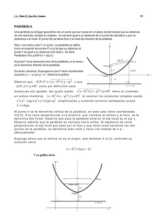 Lic. Pedro O. Gonz lez Cordero
á 24
PARÁBOLA
Una parábola es el lugar geométrico de un punto que se mueve en un plano de tal manera que su distancia
de una recta fija, situada en el plano , es siempre igual a su distancia de un punto fijo del plano y que no
pertenece a la recta. El punto fijo se llama foco y la recta fija directriz de la parábola.
Sea L una recta y sea F un punto. La parábola se define
como el conjunto de puntos P (x,y) tal que su distancia al
punto F es igual a su distancia a la recta L. Es decir:
Parábola={ P(x,y)/d(P,F) = d(p,l) }
Al punto F se le denomina foco de la parábola y a la recta L
se le denomina directriz de la parábola.
Ecuación canónica: Supongamos que F tiene coordenadas
ecuación y = − p con p > 0 . Observe la gráfica:
Observe que d(P,F)=√(x−0)
2
+( y− p)
2
y que
d(P, L)=|y+P| como por definición esas
distancias son iguales, las igualo queda √(x−0)
2
+( y−p)
2
=|y+P| elevo al cuadrado
en ambos miembros (x−0)2
+( y−p)2
=( y+P)2
al resolver los productos notables queda
x
2
+ y
2
−2 py+ p
2
= y
2
+2 py+ p
2
simplificando y sumando terminos semejantes queda
x
2
=+4 py
Al punto V se le denomina vértice de la parábola, en este caso tiene coordenadas
V(0,0). A la recta perpendicular a la directriz, que contiene al vértice y al foco, se le
denomina Eje Focal. Observe que para la parábola anterior el eje focal es el eje y.
Observe además que la parábola es cóncava hacia arriba. Al segmento de recta
perpendicular al eje focal que pasa por el foco y que tiene como extremos los dos
puntos de la parábola, se denomina lado recto y tiene una medida de 4 p .
¡Demuéstrele!
Suponga ahora que el vértice no es el origen, que tenemos V (h,k), entonces su
ecuación sería:
(x−h)
2
=4 p( y−k)
 