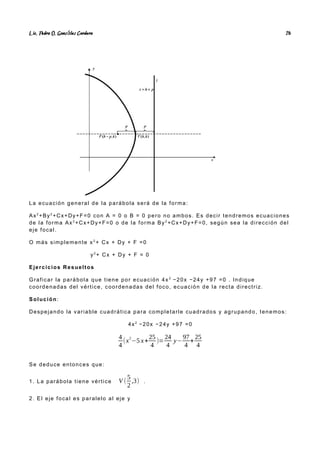 Lic. Pedro O. Gonz lez Cordero
á 26
La ecuación general de la parábola será de la forma:
Ax2
+By2
+Cx+Dy+F=0 con A = 0 o B = 0 pero no ambos. Es decir tendremos ecuaciones
de la forma Ax2
+Cx+Dy+F=0 o de la forma By2
+Cx+Dy+F=0, según sea la dirección del
eje focal.
O más simplemente x2
+ Cx + Dy + F =0
y2
+ Cx + Dy + F = 0
Ejercicios Resueltos
Graficar la parábola que tiene por ecuación 4x 2
−20x −24y +97 =0 . Indique
coordenadas del vértice, coordenadas del foco, ecuación de la recta directriz.
Solución:
Despejando la variable cuadrática para completarle cuadrados y agrupando, tenemos:
4x2
−20x −24y +97 =0
4
4
(x
2
−5 x+
25
4
)=
24
4
y−
97
4
+
25
4
(x−
5
2
)
2
=6 y−18→(x−
5
2
)
2
=6( y−3)
Se deduce entonces que:
1. La parábola tiene vértice V (
5
2
,3) .
2. El eje focal es paralelo al eje y
 