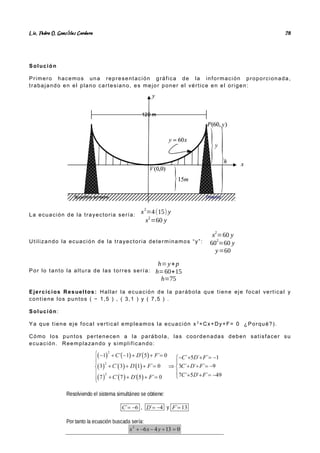 Lic. Pedro O. Gonz lez Cordero
á 28
Solución
Primero hacemos una representación gráfica de la información proporcionada,
trabajando en el plano cartesiano, es mejor poner el vértice en el origen:
La ecuación de la trayectoria sería:
x2
=4(15) y
x2
=60 y
Utilizando la ecuación de la trayectoria determinamos “y”:
x
2
=60 y
60
2
=60 y
y=60
Por lo tanto la altura de las torres sería:
h=y+p
h=60+15
h=75
Ejercicios Resueltos: Hallar la ecuación de la parábola que tiene eje focal vertical y
contiene los puntos ( − 1,5 ) , ( 3,1 ) y ( 7,5 ) .
Solución:
Ya que tiene eje focal vertical empleamos la ecuación x 2
+Cx+Dy+F= 0 ¿Porqué?).
Cómo los puntos pertenecen a la parábola, las coordenadas deben satisfacer su
ecuación. Reemplazando y simplificando:
 