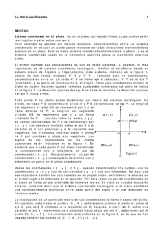 Lic. Pedro O. Gonz lez Cordero
á 3
RECTAS
Sistema coordenado en el plano. En un sistema coordenado lineal, cuyos puntos están
restringidos a estar sobre una recta,
Para extender la utilidad del método analítico, consideraremos ahora un sistema
coordenado en el cual un punto puede moverse en todas direcciones manteniéndose
siempre en un plano. Este se llama sistema coordenado-bidimensional o plano , y es el
sistema coordenado usado en la Geometría analítica plana la Geometría analítica
plana.
El primer ejemplo que estudiaremos de uno de estos sistemas, y, además, el más
importante, es el sistema coordenado rectangular, familiar al estudiante desde su
estudio previo de Álgebra y Trigonometría. Este sistema, indicado en la figura 1,
consta de dos rectas dirigidas X’ X y Y’ Y , llamadas ejes de coordenadas,
perpendiculares entre sí. La recta X’ X se llama eje X (abscisa); Y’ Y es el eje Y
(ordenada); y su punto de intersección 0, el origen. Estos ejes coordenados dividen al
plano en cuatro regiones iguales llamadas cuadrantes numerados tal como se indica
en la figura 1. La dirección positiva del eje X es hacia la derecha; la dirección positiva
del eje Y, hacia arriba.
Todo punto P del plano puede localizarse por medio del sistema rectangular. En
efecto, se traza P A perpendicular al eje X y P B perpendicular al eje Y. La longitud
del segmento dirigido OA se representa por z y se
llama abscisa de P; la longitud del segmento
dirigido OB se representa por y y se llama
ordenada de P. Los dos números reales, z y y,
se llaman coordenadas de P y se representan por
( z , y ). Las abscisas medidas sobre el eje X a la
derecha de 0 son positivas y a la izquierda son
negativas; las ordenadas medidas sobre Y arriba
de 0 son positivas y abajo son negativas. Los
signos de las coordenadas en los cuatro
cuadrantes están indicados en la figura 1. Es
evidente que a cada punto P del plano coordenado
le corresponden uno y solamente un par de
coordenadas ( z , y ) . Recíprocamente , un par de
coordenadas ( z , y ) cualesquiera determina uno y
solamente un punto en el plano coordenado.
Dadas las coordenadas ( z , y ) , z ≠ y , quedan determinados dos puntos, uno de
coordenadas (z , y ) y otro de coordenadas ( y , z ) que son diferentes. De aquí que
sea importante escribir las coordenadas en su propio orden, escribiendo la abscisa en
el primer lugar y la ordenada en el segundo. Por esta razón un par de coordenadas en
el plano se llama un par ordenado de números reales. En vista de nuestra discuai6n
anterior, podemos decir que el sistema coordenado rectangular a el plano establece
una correspondencia biunívoca entre cada punto del plano y un par ordenado de
números reales.
La localización de un punto por medio de sus coordenadas se llama trazado del punto.
Por ejemplo, para trazar el punto ( -5 , -6 ), señalaremos primero el punto A, sobre el
eje X, que está 5 unidades a la izquierda de 0; después, a partir de A, sobre una
paralela al eje Y , mediremos seis unidades hacia abajo del eje X , obteniendo así al
punto P(- 5 , - 6 ) . La construcción está indicada en la figura 2, en la que se han
trazado también los puntos (2, 6) , (- 6 , 4 ) y (4, - 2 ).
Figura 1
 
