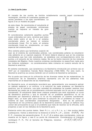 Lic. Pedro O. Gonz lez Cordero
á 4
El trazado de los puntos se facilita notablemente usando papel coordenado
rectangular, dividido en cuadrados iguales por
rectas paralelas a los ejes coordenados. La
figura 2 es un modelo de papel
de esta clase. Se recomienda a1 estudiante el
empleo de papel coordenado milimetrado
cuando se requiera un trazado de gran
exactitud.
Si consideramos solamente aquellos puntos
cuyas ordenadas son cero, veremos que todos
ellos estén sobre el eje X, y el sistema
coordenado plano se reduce a l sistema
coordenado lineal. Por lo tanto, el sistema
coordenado lineal es, simplemente, un caso
especial del sistema plano .
Otro sistema plano que tendremos ocasi ón de
usar es el sistema de coordenadas polares. Las coordenadas polares se estudiaron
más adelante en un capitulo especial. El lector deber á observar que en los sistemas
coordenados que han sido estudiados, se establece una correspondencia entre los
puntos y el conjunto de los números reales. No se ha hecho menci ón de los números
complejos del Álgebra. Como nuestros sistemas coordenados no especifican nada para
los números complejos , no consideraremos tales n úmeros en nuestro estudio de la
Geometría analítica.
El sistema coordenado, que caracteriza a la Geome tría introducido por primera vez en
1637 por el matemático francés René Descartes (1596-1650). Por esta razón, la
Geometría analítica se conoce también con el nombre de Geometría cartesiana.
Por la parte que toma en la unificaci ón de las diversas ramas de las matem áticas, la
introducción de la Geometría analítica representa uno de los adelantos más
importantes en el desarrollo de la s matemáticas.
En Geometría pura, el estudiante recordar á que, generalmente, era necesario aplicar
un método especial o un artificio, a la soluci ón de cada problema; en Geometr ía
analítica, por el contrario, una gran variedad de problemas se pueden resolver muy
fácilmente por medio de un procedimiento uniforme asociado con el uso de un sistema
coordenado. El estudiante debe tener siempre presente que est é siguiendo un curso
de Geometría analítica y que la soluci6n de un problema geom étrico no se ha
efectuado por Geometría analítica si no se ha emplea do un sistema coordenado.
Según esto, un buen plan para comenzar la soluci ón de un problema es trazar un
sistema de ejes coordenados propiamente designados . Esto es de particular
importancia en los primeros pasos de la Geom etría analítica, porque un defecto muy
común del principiante es que si el problema que trata de resolver se le dificulta, est e
propenso a caer en los métodos de la Geometría pura.
Distancia entre dos puntos dados. Sean P 1 ( x1 , y1 ) y P2 ( x2 , y2 ) dos puntos dados
cualesquiera. Vamos a determinar la distancia d entre P 1 y P 2 , siendo d=|P1 P2| .Por
P1 P 2 tracemos las perpendiculares P 1 A y P 2 D a ambos ejes coordenados, como se
muestra en la figura, y sea E su punto de intersección. Consideremos el triángulo
rectángulo P1 P2 . Por el teorema de Pitágoras, tenemos: d2
=P1 P2
2
=EP2
2
+P1 E2
teorema 1.
Figura 2
 