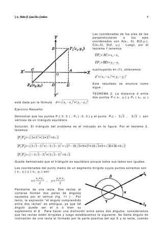 Lic. Pedro O. Gonz lez Cordero
á 5
Las coordenadas de los pies de las
perpendiculares a los ejes
coordenados son A(x1 , 0), B(0,y1 ),
C(x2 ,0), D(0, y2 ) . Luego, por el
teorema 1 tenemos
EP2=AC=x2−x1
EP1=BD=y2−y1
sustituyendo en (1), obtenemos:
d
2
=(x2−x1)
2
+( y2− y1)
2
Este resultado se enuncia como
sigue :
TEOREMA 2: La distancia d entre
dos puntos P1 ( x1 , y1 ) y P2 ( x2 , y2 )
está dada por la fórmula d=√(x2−x1)2
+( y2− y1)2
Ejercicio Resuelto:
Demostrar que los puntos P 1 ( 3, 3 ) ; P2 ( -3, 3 ) y el punto P3 ( - 3√3 , 3√3 ) son
vértices de un triángulo equilátero.
Solución. El triángulo del problema es el indicado en la figura. Por el teorema 2,
tenemos:
|P1 P2
|=√(3+3)
2
+(3+3)
2
=6√2
|P3 P2|=√(3√3−3)
2
+(−3√3−3)
2
=√27−18√3+9+27+18√3+9=√36+36=6√2
|P3 P1|=√(−3√3−3)
2
+(3√3−3)
2
=6 √2
Queda demostrado que el triángulo es equilátero porque todos sus lados son iguales.
Las coordenadas del punto medio de un segmento dirigido cuyos puntos extremos son
( x1 , y1 ) y ( x2 , y2 ) son:
x=
x2+x1
2
, y=
y2+ y1
2
Pendiente de una recta. Dos rectas al
cortarse forman dos pares de ángulos
opuestos por el vértice (fig. 11 ) . Por
tanto, la expresión “el ángulo comprendido
entre dos rectas” es ambigua, ya que tal
ángulo puede ser el α o bien su
suplemento el β . Para hacer una distinción entre estos dos ángulos, consideramos
que las rectas estén dirigidas y luego establecemos la siguiente: Se llama ángulo de
inclinación de una recta el formado por la parte positiva del eje X y la recta, cuando
 