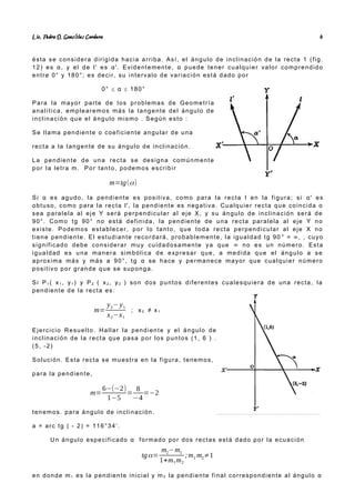 Lic. Pedro O. Gonz lez Cordero
á 6
ésta se considera dirigida hacia arriba. Así, el ángulo de inclinación de la recta 1 (fig.
12) es α, y el de l' es α'. Evidentemente, α puede tener cualquier valor comprendido
entre 0° y 180°; es decir, su intervalo de variación está dado por
0° ≤ α ≤ 180°
Para la mayor parte de los problemas de Geometría
analítica, emplearemos más la tangente del ángulo de
inclinación que el ángulo mismo . Según esto :
Se llama pendiente o coeficiente angular de una
recta a la tangente de su ángulo de inclinación.
La pendiente de una recta se designa comúnmente
por Ia letra m. Por tanto, podemos escribir
m=tg(α)
Si α es agudo, la pendiente es positiva, como para la recta l en la figura; si α' es
obtuso, como para la recta l', la pendiente es negativa. Cualquier recta que coincida o
sea paralela al eje Y será perpendicular al eje X, y su ángulo de inclinación será de
90°. Como tg 90° no está definida, la pendiente de una recta paralela al eje Y no
existe. Podemos establecer, por lo tanto, que toda recta perpendicular al eje X no
tiene pendiente. El estudiante recordará, probablemente, la igualdad tg 90 ° = ∞, , cuyo
significado debe considerar muy cuidadosamente ya que ∞ no es un número. Esta
igualdad es una manera simbólica de expresar que, a medida que el ángulo a se
aproxima más y más a 90°, tg α se hace y permanece mayor que cualquier número
positivo por grande que se suponga.
Si P1 ( x1 , y1 ) y P2 ( x2 , y2 ) son dos puntos diferentes cualesquiera de una recta, la
pendiente de la recta es:
m=
y2− y1
x2−x1
; x2 ≠ x1
Ejercicio Resuelto. Hallar la pendiente y el ángulo de
inclinación de la recta que pasa por los puntos (1, 6 ) .
(5, -2)
Solución. Esta recta se muestra en la figura, tenemos,
para la pendiente,
m=
6−(−2)
1−5
=
8
−4
=−2
tenemos. para ángulo de inclinación.
a = arc tg ( - 2) = 116°34’.
Un ángulo especificado α formado por dos rectas está dado por la ecuación
tgα=
m2−m1
1+m1m2
;m1 m2≠1
en donde m1 es la pendiente inicial y m2 la pendiente final correspondiente al ángulo α
 