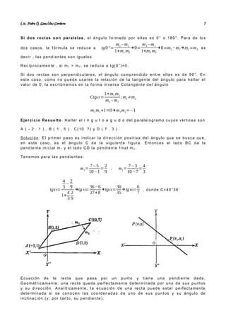 Lic. Pedro O. Gonz lez Cordero
á 7
Si dos rectas son paralelas, el ángulo formado por ellas es 0° o 180°. Para de los
dos casos, la fórmula se reduce a tg0°=
m2−m1
1+m1 m2
→0=
m2−m1
1+m1 m2
→0=m2−m1→m1=m2 es
decir , las pendientes son iguales.
Recíprocamente , si m1 = m2 , se reduce a tg(0°)=0.
Si dos rectas son perpendiculares, el ángulo comprendido entre ellas es de 90°. En
este caso, como no puede usarse la relación de la tangente del ángulo para hallar el
valor de 0, la escribiremos en la forma inversa Cotangente del ángulo
Ctgα=
1+m1 m2
m2−m1
;m1≠m2
m1m2+1=0→m1m2=−1
Ejercicio Resuelto. Hallar el i n g u l o a g u d o del paralelogramo cuyos vkrtices son
A ( - 2 . 1 ) , B ( 1 , 5 ) . C(10. 7) y D ( 7 . 3 ) .
Solución: El primer paso es indicar la direcci ón positiva del ángulo que se busca que,
en este caso, es el ángulo C de la siguiente figura. Entonces el lad o BC da la
pendiente inicial m1 y el lado CD la pendiente final m 2 .
Tenemos para las pendientes:
m1=
7−5
10−1
=
2
9
; m1=
7−3
10−7
=
4
3
tgα=
4
3
−
2
9
1+
4
3
2
9
→tg α=
36−6
27+8
→tgα=
30
35
→tgα=
6
7
, donde C=40°36’
Ecuación de la recta que pasa por un punto y tiene una pendiente dada.
Geométricamente, una recta queda perfectamente determinada por uno de sus puntos
y su direcci6n. Analíticamente, la ecuación de una recta puede estar perfectamente
determinada si se conocen las coordenadas de uno de sus puntos y su ángulo de
inclinación (y, por tanto, su pendiente).
 
