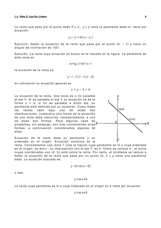 Lic. Pedro O. Gonz lez Cordero
á 8
La recta que pasa por el punto dado P 1 ( x1 , y1 ) y tiene la pendiente dada m, tiene por
ecuación:
y2−y1=m(x2−x1)
Ejercicio: Hallar la ecuación de la recta que pasa por el punto (4. - 1) y tiene un
ángulo de inclinación de 135°.
Solución. La recta cuya ecuación se busca es la trazada en la figura. La pendiente de
esta recta es
m=tg (135°)=-1
la ecuación de la recta es
y−(−1)=−1(x−4)
en conclusión su ecuación general es
x + y – 3 = 0
La ecuación de la recta. Una recta es o no p aralela
al eje Y. Si es paralela a l eje Y su ecuación es de la
forma x = k; si no es paralela a dicho eje, su
pendiente está definida por su ecuación. Como todas
las rectas caen bajo una de estas dos
clasificaciones, cualquiera otra forma de la ecuaci6n
de una recta debe reducirse, necesariamente, a una
de estas dos formas. Para algunos tipos de
problemas, sin embargo, son m ás convenientes otras
formas; a continuación consideramos algunas de
ellas.
Ecuación de la recta dada su pendiente y su
ordenada en el origen. Ecuación canónica de la
recta. Consideremos una recta 1 ( vea la figura) cuya pendiente es m y cuya ordenada
en el origen, es decir , su inter sección con el eje Y, es b. Como s e conoce b , el punto
cuyas coordenadas son (0, b) est á sobre la recta. Por tanto, el problema se reduce a
hallar la ecuación de la recta que pasa por un punto (0, b ) y tiene una pendiente
dada. La ecuación buscada es:
y−b=m(x−0)
o sea;
y=m x+b
La recta cuya pendiente es m y cuya ordenada en el origen es b tiene por ecuación
y=m x+b
 