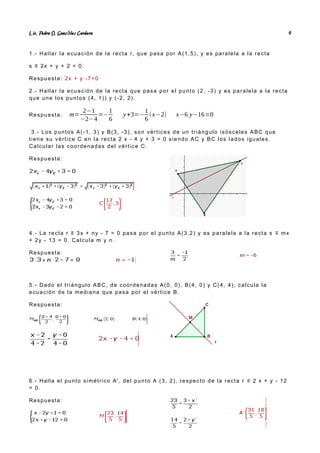 Lic. Pedro O. Gonz lez Cordero
á 9
1.- Hallar la ecuación de la recta r, que pasa por A(1,5), y es paralela a la recta
s ≡ 2x + y + 2 = 0.
Respuesta: 2x + y -7=0
2.- Hallar la ecuación de la recta que pasa por el punto (2, -3) y es paralela a la recta
que une los puntos (4, 1)) y (-2, 2).
Respuesta: m=
2−1
−2−4
=−
1
6
y+3=−
1
6
(x−2) x−6 y−16=0
3.- Los puntos A(-1, 3) y B(3, -3), son vértices de un triángulo isósceles ABC que
tiene su vértice C en la recta 2 x - 4 y + 3 = 0 siendo AC y BC los lados iguales.
Calcular las coordenadas del vértice C.
Respuesta:
4.- La recta r ≡ 3x + ny - 7 = 0 pasa por el punto A(3,2) y es paralela a la recta s ≡ mx
+ 2y - 13 = 0. Calcula m y n.
Respuesta:
5.- Dado el triángulo ABC, de coordenadas A(0, 0), B(4, 0) y C(4, 4); calcula la
ecuación de la mediana que pasa por el vértice B.
Respuesta:
6.- Halla el punto simétrico A', del punto A (3, 2), respecto de la recta r ≡ 2 x + y - 12
= 0.
Respuesta:
 